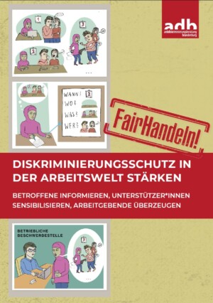 Auf dem Bild sieht man eine Art Comicstrip, auf der abgebildet ist wie Menschen eine Frau mit Kopftuch mobben in dem sie über sie tuscheln, auch tätlich sind. Die Frau schreibt alles genau auf und geht damit zur betrieblichen Beschwerdestelle. Die Überschrift lautet Fair-Handeln. Diskriminierungsschutz in der Arbeitswelt stärken