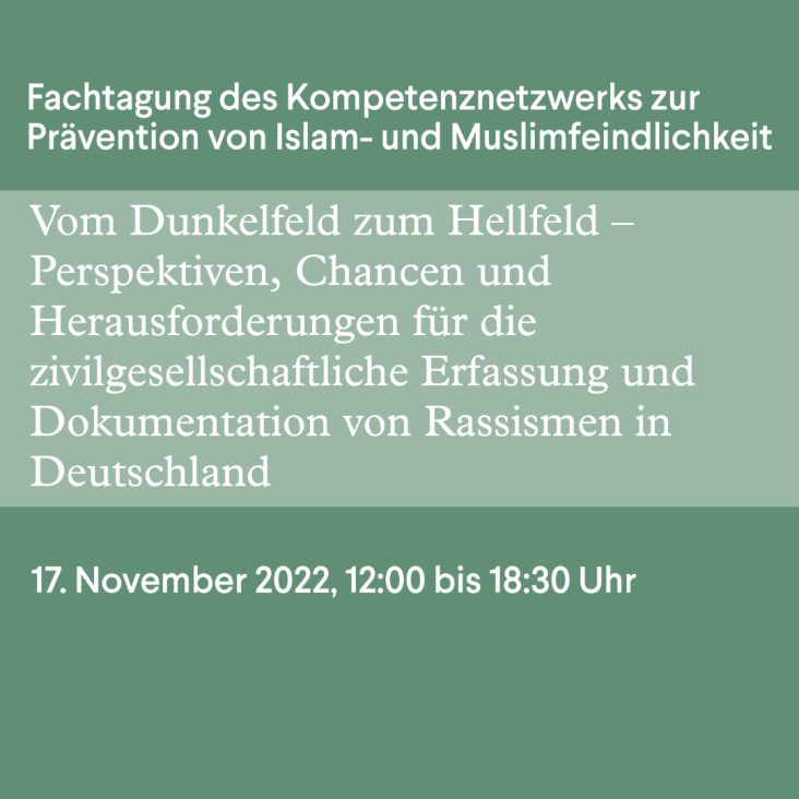 Auf grünen Grund steht Fachtagung des Kompetenznetzwerkes Islam- und Muslimfeindlichkeit „Vom Dunkelfeld zum Hellfeld – Perspektiven, Chancen und Herausforderungen für die zivilgesellschaftliche Erfassung und Dokumentation von Rassismen in Deutschland“ 17.11.2022, 12:00 bis 18:30 Uhr