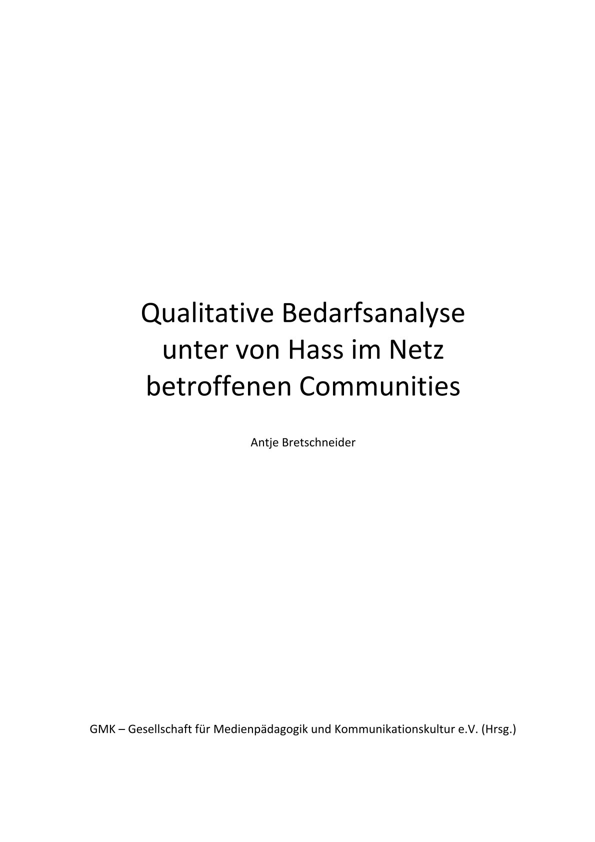 Auf dem Titelblatt dieser Publikation zu Bedarfsanalyse von Hass im Netz befindet sich mittig mit schwarzer Schrift auf weißem Hintergrund der Titel Qualitative Bedarfsanalyse unter von Hass im Netz betroffenen Communities. Darunter ist in kleinerer Schrift der Name der Autor:in, Antje Bretschneider, zu sehen. Am untersten Rand der Seite ist der Name der Herausgeber:in abgebildet: "GMK - Gesellschaft für Medienpädagogik und Kommunikationskultur e.V. (Hrsg.)".