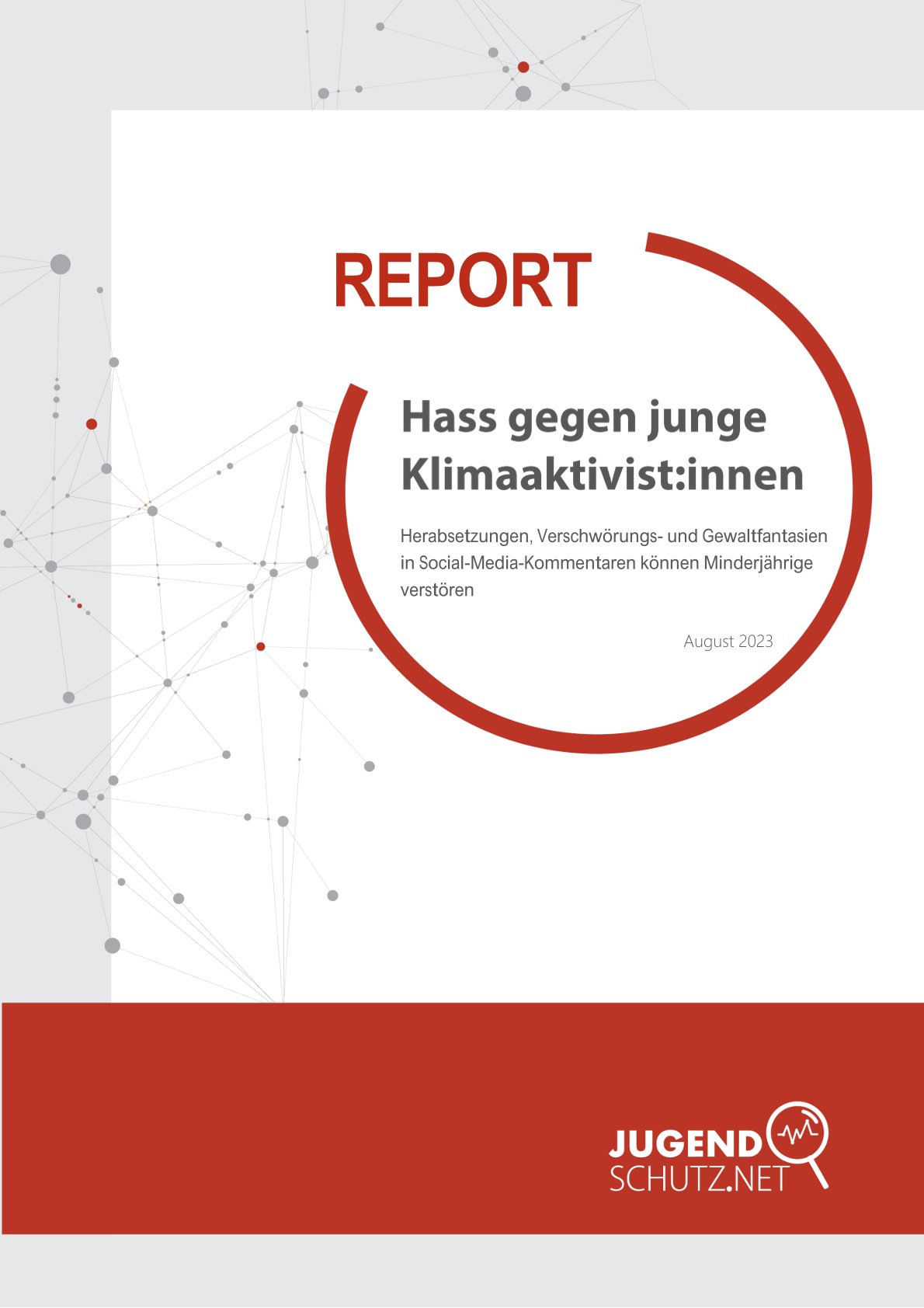 Auf dem Titelbild dieser Broschüre befindet sich eine Darstellung von multipel vernetzten grauen Punkten mit roten Akzenten. Im oberen Drittel befindet sich in rot groß das Wort "REPORT". Ausgehend davon beginnt ein roter Kreis, der um das Wort offen ist. In dem Kreis ist der Haupttitel Hass gegen junge Klimaaktivist:innen in grauer Schrift abgebildet. Darunter befindet sich in kleinerer SChrift der Untertitel "Herabsetzungen, Verschwörungs- und Gewaltfantasien in Social-Media-Kommentaren können Minderjährige verstören" und das Datum der Veröffentlichung: August 2023. Im unteren Teil des Bildes befindet sich ein breiter roter Streifen auf dem das Logo und der Titel der Projektbezeichnung "jugendschutz.net" in weiß auf der rechten Seite abgebildet ist.