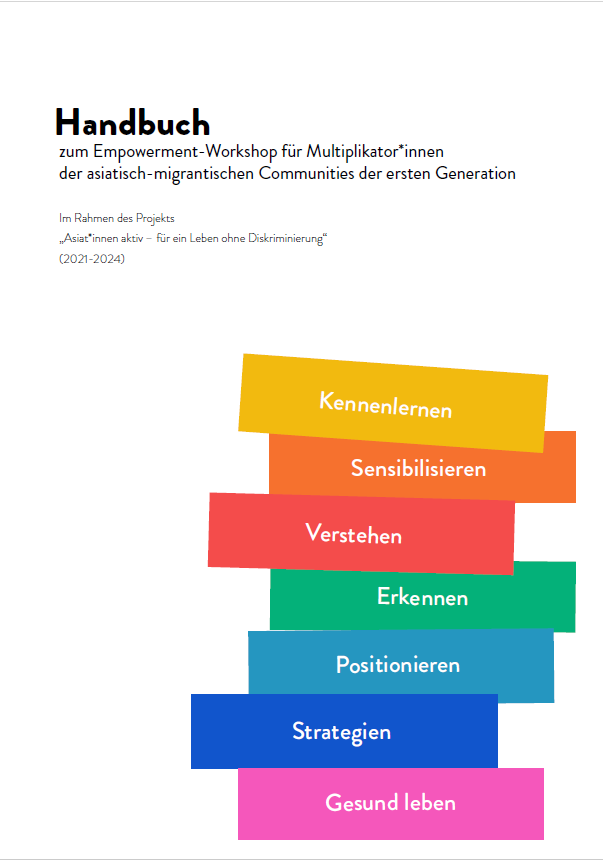 Auf dem Cover sieht man im oberen Bereich den Titel handbuch zum Empowerment-Workshop für Multiplikator:innen der asiatisch-migrantischen Communities der ersten generation. Darunter in kleinerer Schrift Im Rahmen des Projekts „Asiat*innen aktiv – für ein Leben ohne Diskriminierung“ (2021-2024). Im rechten Bildrand sieht man aufgestapelte balken in verschiedenen Farben. Auf den Balken stehen verschiedene Begriffe: Kennenlernen, Sensibilisieren, Verstehen Erkennen, Positionieren, Strategien, Gesund leben