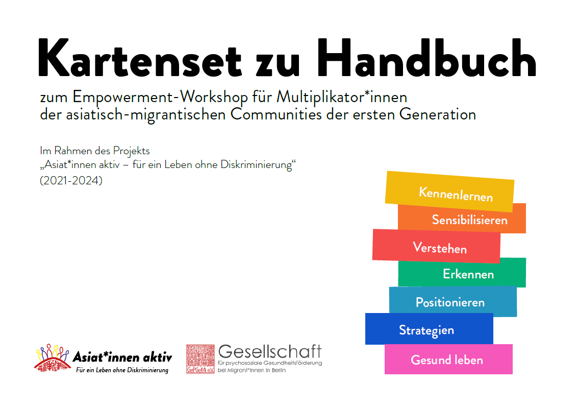 Das Cover ist weiß. Im oberen Bereich steht der Titel Kartenset zu Handbuch. Darunter in kleinerer Schrift steht zum Empowerment-Workshop für Multiplikator*innen der asiatisch-migrantischen Communities der ersten Generation und Im Rahmen des Projekts „Asiat*innen aktiv – für ein Leben ohne Diskriminierung“ (2021-2024). Daneben sind verschiedenfarbige Balken auf denen stehen unterschiedliche Worte: Kennenlernen, Sensibiisieren, Verstehen, Erkennen, Positionieren, Strategien, Gesund leben. Unten links stehen die Logos von Asiat:innen aktiv und Gesellschaft für psychosoziale Gesundheitsförderung bei Migrant*innen Berlin.