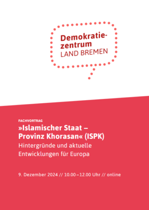 Da Cover zeigt den Flyer für den Fachvortrag »Islamischer Staat – Provinz Khorasan« (ISPK) Hintergründe und aktuelle Entwicklungen für Europa. Unten drunter steht die Uhrzeit und das Datum des Vortrags. Das Cover ist in weiß und rot gehalten. Auf dem weißen Teil steht in einer gepunkteten Sprechblase Demokratiezentrum Land Bremen.