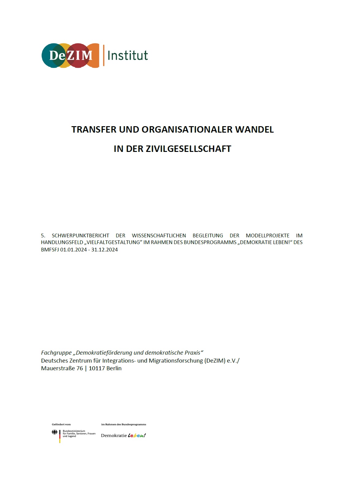 Oben links ist das Logo des DeZIM-Instituts abgebildet. Darunter mittig gesetzt steht TRANSFER UND ORGANISATIONALER WANDEL IN DER ZIVILGESELLSCHAFT 5. SCHWERPUNKTBERICHT DER WISSENSCHAFTLICHEN BEGLEITUNG DER MODELLPROJEKTE IM HANDLUNGSFELD „VIELFALTGESTALTUNG” IM RAHMEN DES BUNDESPROGRAMMS „DEMOKRATIE LEBEN!“ DES BMFSFJ 01.01.2024 - 31.12.2024 Fachgruppe „Demokratieförderung und demokratische Praxis“ Deutsches Zentrum für Integrations- und Migrationsforschung (DeZIM) e.V./ Mauerstraße 76 | 10117 Berlin. Unten links ist das Logo von Demokratie leben! eingefügt.