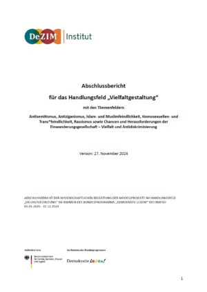 Oben links auf dem Bild ist das Logo vom DeZIM-Institut abgebildet. Darunter steht mittig: Abschlussbericht für das Handlungsfeld „Vielfaltgestaltung“ mit den Themenfeldern Antisemitismus, Antiziganismus, Islam- und Muslimfeindlichkeit, Homosexuellen- und Trans*feindlichkeit, Rassismus sowie Chancen und Herausforderungen der Einwanderungsgesellschaft – Vielfalt und Antidiskriminierung Version: 27. November 2024. ABSCHLUSSBERICHT DER WISSENSCHAFTLICHEN BEGLEITUNG DER MODELLPROJEKTE IM HANDLUNGSFELD „VIELFALTGESTALTUNG” IM RAHMEN DES BUNDESPROGRAMMS „DEMOKRATIE LEBEN!“ DES BMFSFJ 01.01.2020 - 31.12.2024. Unten links ist noch das Logo des Bundesprogramms Demokratie leben eingefügt.