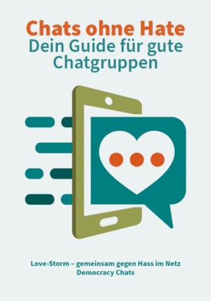 Das Titelbild hat einen hellblauen Hintergrund. Oben ist in orangefarbener Schrift der Titel: Chats ohne Hate. Darunter in türkisfarbener Schrift: Dein Guide für gute Chatgruppen. In der Mitte ist eine Illustration. Hier wird ein Smartphone abgebildet, in das eine große Sprechblase hineinragt. In der Sprechblase ist ein Herz mit drei Punkten. Hinter dem Smarthphone ragen Balken heraus. Er wirkt, als seien die Balken der Output der vorderen Herzensbotschaft. Unterhalb der Abbildung steht: Love-Storm - gemeinsam gegen Hass im Netz Democracy Chats.