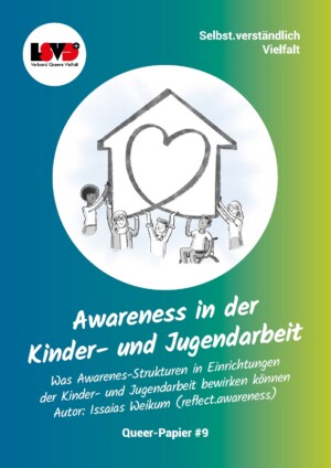 Der Hintergrund des Bildes ist von links bis in die Mitte blau und wird dann zu grün. Darauf ist ein Kreis abgebildet, in dem ein animiertes Haus abgebildet ist, das in der Mitte ein Herz vorweist. 5 mutmaßlich junge animierte Menschen halten sich an dem Haus fest. Unter dem Kreis steht: Awareness in der Kinder- und Jugendarbeit. Was Awareness-Strukturen in Einrichtungen der Kinder- und Jugendarbeit bewirken können. Autor: Issaias Weikum (reflect.awareness). Queer-Papier #9.