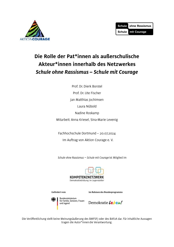 Das Titelblatt hat einen weißen Hintergrund. Oben links ist das Logo zu Aktion Courage. Oben rechts ist das Logo zu Schule ohne Rassismus, Schule mit Courage. Darunter folgt mittig in schwarzer Schrift der Titel: die Rolle der Pat:innen als außerschulische Akteur:innen innerhalb des Netzwerkes Schule ohne Rassismus - Schule mit Courage. Unterhalb des Titels sind die Autor:innen aufgelistet: Prof. Dr. Dierk Borstel, Prof. Dr. Ute Fischer, Jan Matthias Jochimsen, Laura Nübold, Nadine Roskamp, Mitarbeit: Anna Kriesel, Sina-Marie Levenig. Mit etwas Abstand erscheinen folgende weitere Informationen: Fachhochschule Dortmund - 20.07.2024. Im Auftrag von Aktion Courage e.V. Darunter folgen diverse Logos: Kompetenznetzwerk Demokratiebildung im Jugendalter, gefördert vom Bundesministerium für Familie, Senioren, Frauen und Jugend, im Rahmen des Bundesprogramms Demokratie leben!.